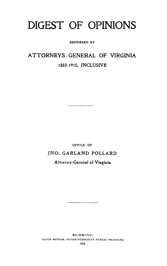 handle is hein.sag/sagva0120 and id is 1 raw text is: DIGEST OF OPINIONSRENDERED BYATTORNEYS- GENERAL OF VIRGINIA1883-1915, INCLUSIVEOFFICE OFJNO. GARLAND POLLARDAttorney-General of VirginiaRICHMOND;DAVIS BOTTOM, SUPERINTENDENT PUBLIC PRINTING1916