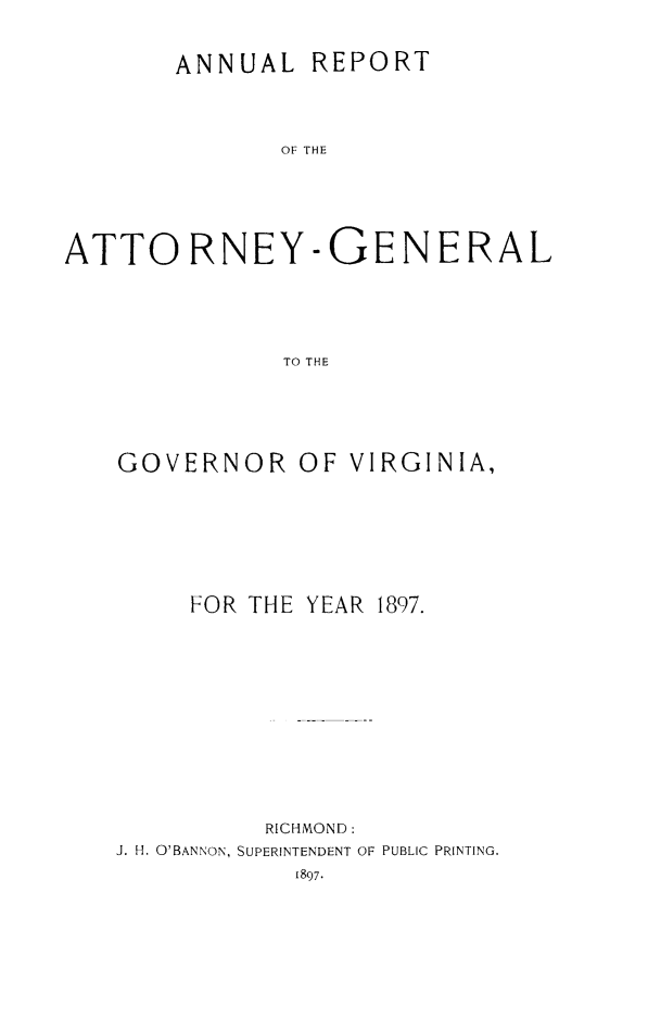handle is hein.sag/sagva0123 and id is 1 raw text is: ANNUAL REPORTOr OHEATTORNEY-GENERALTO THEGOVERNOR OF VIRGINIA,FOR THE YEAR 1897.RICHMOND:J. H. O'BANNON, SUPERINTENDENT OF PUBLIC PRINTING.1897.