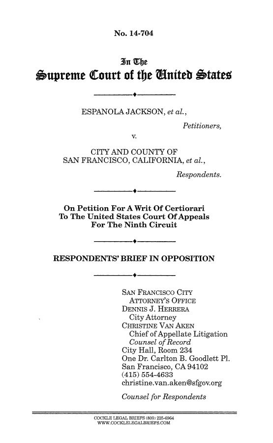 handle is hein.scsl/ejsanfrbo0001 and id is 1 raw text is: 


No. 14-704


                    3n Tbe
bupreme Court of the Sniteb btate



           ESPANOLA JACKSON, et al.,
                                   Petitioners,
                       V.

             CITY AND COUNTY OF
       SAN FRANCISCO, CALIFORNIA, et al.,
                                 Respondents.



       On Petition For A Writ Of Certiorari
     To The United States Court Of Appeals
             For The Ninth Circuit



    RESPONDENTS' BRIEF IN OPPOSITION



                    SAN FRANCisco CITY
                      ATTORNEY'S OFFICE
                    DENNIS J. HERRERA
                      City Attorney
                    CHRISTINE VAN AKEN
                      Chief of Appellate Litigation
                      Counsel of Record
                    City Hall, Room 234
                    One Dr. Carlton B. Goodlett P1.
                    San Francisco, CA 94102
                    (415) 554-4633
                    christine.van. aken@sfgov.org
                    Counsel for Respondents

              COCKLE LEGAL BRIEFS (800) 225-6964
              WWW.COCKLELEGALBRIEFS.COM


