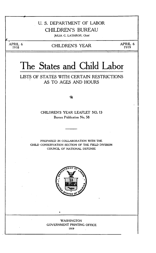 handle is hein.scsl/rbnea0001 and id is 1 raw text is: 




             U. S. DEPARTMENT OF LABOR

                CHILDREN'S BUREAU
                    JULIA C. LATHROP. Chief

APRIL 6            CHILDREN'S YEAR               APRIL 6
  1918                                             1919




     The States and Child Labor

     LISTS OF STATES WITH CERTAIN RESTRICTIONS
               AS TO AGES AND HOURS







               CHILDREN'S YEAR LEAFLET NO. 13
                    Bureau Publication No. 58





              PREPARED IN COLLABORATION WITH THE
         CHILD CONSERVATION SECTION OF THE FIELD DIVISION
                 COUNCIL OF NATIONAL DEFENSE


      WASHINGTON
GOVERNMENT PRINTING OFFICE
          1919


