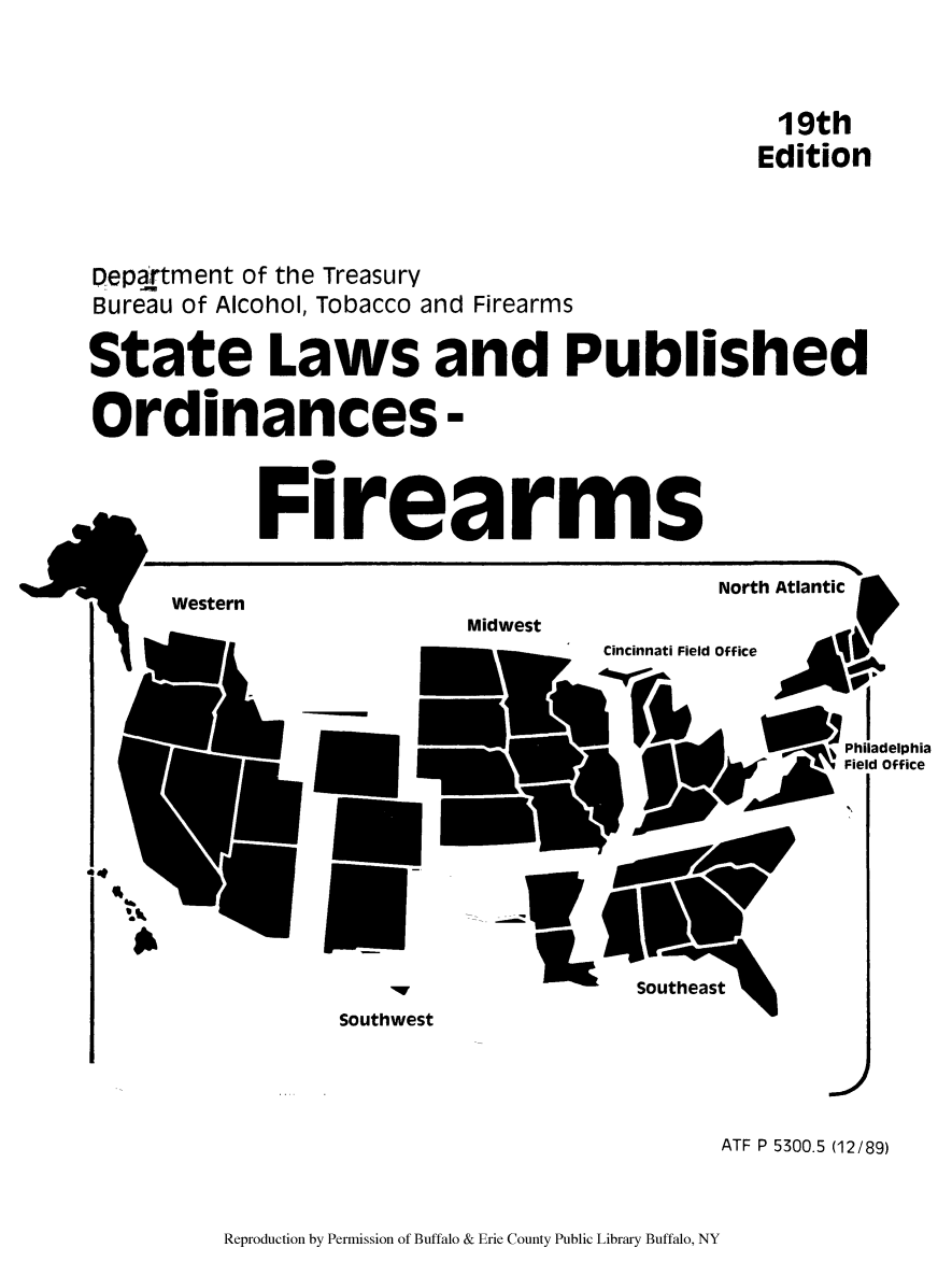 handle is hein.scsl/slpuorf0001 and id is 1 raw text is: 19th
Edition
Depa.rtment of the Treasury
Bureau of Alcohol, Tobacco and Firearms
State Laws and Published
Ordinances -
Firearms
North Atlantic
Western           MI

,I
Philadelphia
Field Office

Southwest

j
ATF P 5300.5 (12/89)

Reproduction by Permission of Buffalo & Erie County Public Library Buffalo, NY

A


