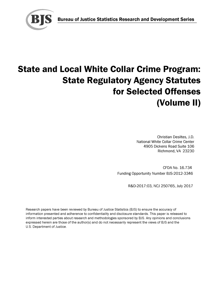 handle is hein.scsl/slwccp0002 and id is 1 raw text is: 


                  Bureau  of Justice Statistics Research and Development   Series











State and Local White Collar Crime Program:

                     State Regulatory Agency Statutes

                                            for   Selected Offenses

                                                                (Volume II)






                                                                Christian Desiltes, J.D.
                                                       National White Collar Crime Center
                                                          4905 Dickens Road Suite 106
                                                                 Richmond, VA 23230



                                                                   CFDA No. 16.734
                                              Funding Opportunity Number BJS-2012-3346


                                                   R&D-2017:03, NCJ 250765, July 2017




    Research papers have been reviewed by Bureau of Justice Statistics (BJS) to ensure the accuracy of
    information presented and adherence to confidentiality and disclosure standards. This paper is released to
    inform interested parties about research and methodologies sponsored by BJS. Any opinions and conclusions
    expressed herein are those of the author(s) and do not necessarily represent the views of BJS and the
    U.S. Department of Justice.


