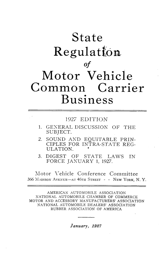 handle is hein.scsl/strnmvccb0001 and id is 1 raw text is: 






             State


        Regulat0n

                 of

    Motor Vehicle

 Common Carrier

          Business


          1927 EDITION
   1. GENERAL DISCUSSION OF THE
      SUBJECT.
   2. SOUND AND EQUITABLE PRIN-
      CIPLES FOR INTRA-STATE REG-
      ULATION.
   3. DIGEST OF STATE LAWS IN
      FORCE JANUARY 1, 1927.

  Motor Vehicle Conference Committee
366  MADISON AVENUE-AT 46TH STREET - - NEW YORK, N. Y.

      AMERICAN AUTOMOBILE ASSOCIATION
  NATIONAL AUTOM0BILE CHAMBER OF COMMERCE
MOTOR AND ACCESSORY MANUFACTURERS' ASSOCIATION
   NATIONAL AUTOMOBILE DEALERS' ASSOCIATION
       RUBBER ASSOCIATION OF AMERICA


January, 1927


