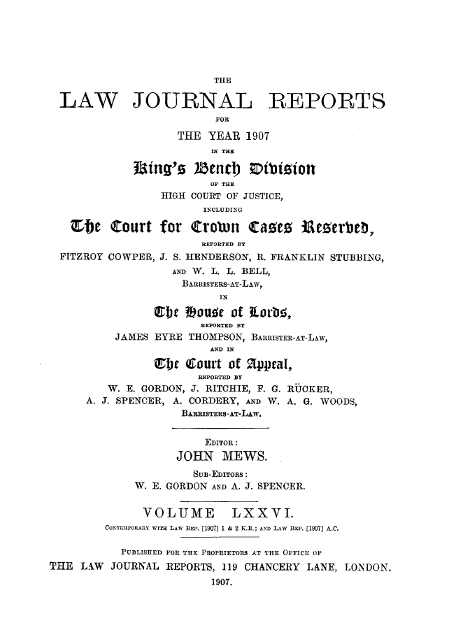 handle is hein.selden/lawjrnl0018 and id is 1 raw text is: 






                          THE

  LAW JOURNAL REPORTS
                          FOR

                    THE YEAR 1907
                         IN T.E
              Lmig'z  5enc j DNtton

                         OF THE
                 HIGH COURT OF JUSTICE,
                        INCLUDING

   ZbC     Zoturt for  trobn CaOeC     iAeCerbeb  ,
                        REPORTED BY
  FITZROY COWPER, J. S. HENDERSON, R. FRANKLIN STUBBING,
                   AND W. L. L. BELL,
                     BARRISTERS-AT-LAW,
                           IN


                        REPORTED BY
          JAMES EYRE THOMPSON, BARRISTER-AT-LAW,
                         AND IN

                Ebr (Court of 21ppcaI,
                       REPORTED BY
         W. E. GORDON, J. RITCHIE, F. G. RUCKER,
      A. J. SPENCER, A. CORDERY, AND W. A. G. WOODS,
                     BARRISTERS-AT-LAW.


                        EDITOR :
                    JOHN MEWS.
                      SUB-EDITORS :
             W. E. GORDON AND A. J. SPENCER.


               VOLUME       LXXVI.
         CONTiPORARRY WITH LAW REP. [1907] 1 & 2 K.B.; AND LAW REP. [1907] A.C.

           PUBLISHED FOR THE PROPRIETORS AT THE OFFICE OF
THE L.W JOURNAL REPORTS, 119 CHANCERY LANE, LONDON.
                         1907.



