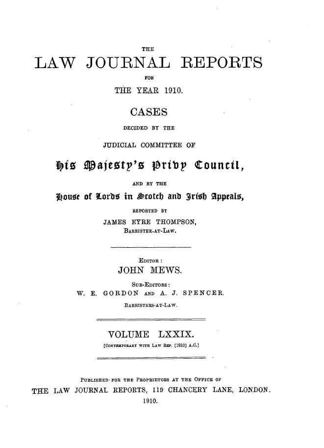 handle is hein.selden/lawjrnl0031 and id is 1 raw text is: 





                       THE

LAW JOURNAL REPORTS
                       FOB

                 THE YEAR 1910.


                    CASES

                    DECIDED BY THE

              JUDICIAL COMMITTEE OF

    iz 9pajetp,'o        prip     Counct,


                     AND BY THE

    34ouot of torbo in A'cotcb anb 3rifsb 9pprahs,

                     REPORTED BY

               JAMES EYRE THOMPSON,
                   BARRISTER-AT-LAw.


             EDITOR :
         JOHN MEWS.

            SUB-EDITORS:
W. E. GORDON  AND A. J. SPENCER.
          BARRISTERS-AT-LAW.


VOLUME LXXIX.
[CONTMPORART WITH LAW RzP. [1910] A.C.]


          PUBLISHED FOR THE PROPRIETORS AT THE OFFICE OF

THE LAW  JOURNAL REPORTS, 119 CHANCERY LANE, LONDON.
                        1910.


