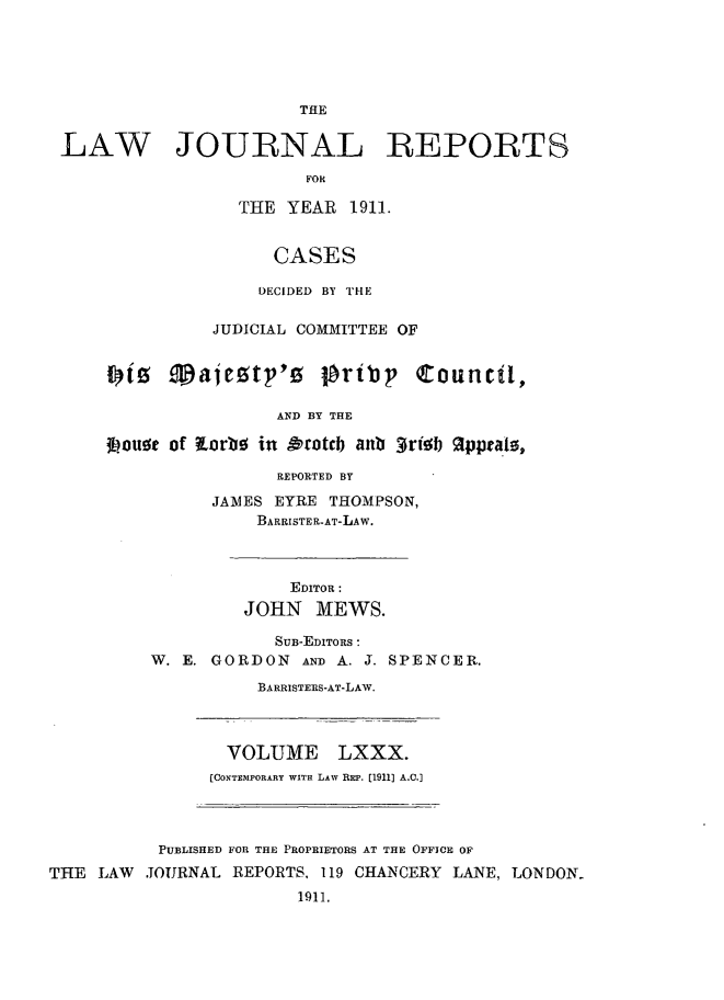 handle is hein.selden/lawjrnl0035 and id is 1 raw text is: 





                        THE

 LAW JOURNAL REPORTS
                         FOR

                  THE YEAR 1911.


                      CASES

                    DECIDED BY 1'HE

                JUDICIAL COMMITTEE OF

      1)tz 9gajeztp'z lbribp Council,


                      AND BY THE

      *?ougt of forbo in Orotcb anb 3risFb 2ppcats,

                      REPORTED BY
                JAMES EYRE THOMPSON,
                    BARRISTER-AT-LAW.



                       EDITOR:
                   JOHN MEWS.

                      SUB-EDITORS :
          W. E. GORDON AND A. J. SPENCER.
                    BARRISTERS-AT-LAW.



                 VOLUME LXXX.
               [CONTEMPORARY WITH LAW REP. [1911] A.C.]



           PUBLISHED FOR THE PROPRIETORS AT THE OFFICE OF
THE LAW .IOURNAL REPORTS, 119 CHANCERY LANE, LONDON-
                        1911.


