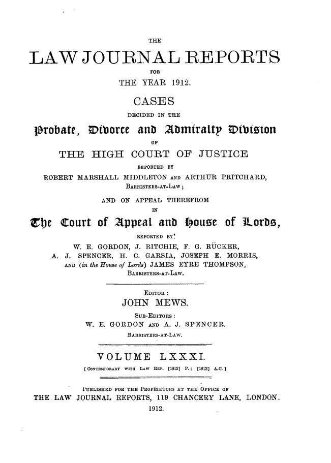 handle is hein.selden/lawjrnl0040 and id is 1 raw text is: 




THE


LAW JOURNAL REPORTS
                        FOR
                  THE YEAR 1912.


                     CASES
                     DECIDED IN THE

 probate, Otborre aub 2tbmiraltp Otbiston
                         OF

      THE HIGH COURT OF JUSTICE
                      REPORTED BY
   ROBERT MARSHALL MIDDLETON AND ARTHUR PRITCHARD,
                   BARRISTERS-AT- LAW;

               AND ON APPEAL THEREFROM
                         IN

 Tbe Court of 2Appeat anb I~ouse of JUorM,
                      REPORTED BY'
         W. E. GORDON, J. RITCHIE, F. G. RUCKER,
    A. J. SPENCER, H. C. GARSIA, JOSEPH E. MORRIS,
       AND (in the House of Lords) JAMES EYRE THOMPSON,
                    BARRISTERS-AT-LAW.


                       EDITOR :
                   JOHN MEWS.
                     SUB-EDITORS:
           W. E. GORDON AND A. J. SPENCER.
                    BARRISTERS-AT-LAW.


              VOLUME      LXXXI.
           [ CONTEMPORARY  WITH  LAW  REP. (1912)  P.;  [1912] A.. I


           PUBLISHED FOR THE PROPRIETORS AT THE OFFICE OF
 THE LAW JOURNAL REPORTS, 119 CHANCERY LANE, LONDON.
                        1912.


