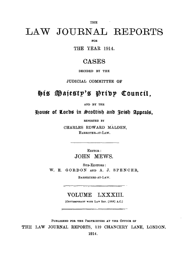 handle is hein.selden/lawjrnl0047 and id is 1 raw text is: 



                       THE

LAW JOURNAL REPORTS
                       FOR

                 THE YEAR 1914.


                    CASES

                    DECIDED BY THE

               JUDICIAL COMMITTEE OF

    1 tz Majeetp'o otbp! Counctl,


341ouoe Jof


         AND BY THE

lorbo in Orottiob anb 3rtelb Oppealo,

         REPORTED BY
  CHARLES EDWARD MALDEN,
       BARRISTER-AT-LAw.


             EDITOR :
         JOHN MEWS.

            SUB-EDITORS:
W. E. GORDON  AND A. J. SPENCER,
          BARRISTERS-AT-LAW.


VOLUME LXXXIII.
[CONTEMPORARY WITH LAW REP. [19143 A..C.]


           PUBLISHED FOR THE PROPRIETORS AT THE OFFICE OF
THE  LAW JOURNAL REPORTS, 119 CHANCERY LANE, LONDON.
                        1914.


