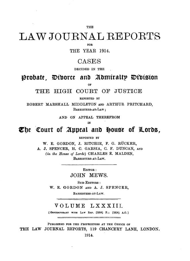 handle is hein.selden/lawjrnl0048 and id is 1 raw text is: 




                        THE


LAW JOURNAL REPORTS
                        FOR
                  THE YEAR 1914.


                     CASES
                     DECIDED IN THE

 lprobate, ODtborCe anb 2bimiraltp ;Dibtoion
                         OF

      THE HIGH COURT OF JUSTICE
                      REPORTED BY
   ROBERT MARSHALL MIDDLETON AND ARTHUR PRITCHARD,
                   BAIZISTERS-AT.LAW;

              AND ON APPEAL THEREFROM
                         IN

Zbe   Court of 2ppeal anb i ouse of iLorlm,
                      REPORTED BY
         W. E. GORDON, J. RITCHIE, F. G. ROCKER,
       A. J. SPENCER, H. C. GARSIA, C. F. DUNCAN, AND
          (in the House of Lords) CHARLES E. MALDEN,
                   BARRISTERS-AT-LAW.


                       EDITOR :
                  JOHN MEWS.
                     SUB-EDITORS :
           W. E. GORDON AND A. J. SPENCER,
                   BARRISTERS-AT-LAW.


             VOLUME       LXXXIII.
           (OONTEMPORARY WITH LAW REP. [1914] P.; (1914] A.O.


           PUBLISHED FOR THE PROPRIETORS AT THE OFFICE OF
THE LAW JOURNAL REPORTS, 119 CHANCERY LANE, LONDON.
                        1914.



