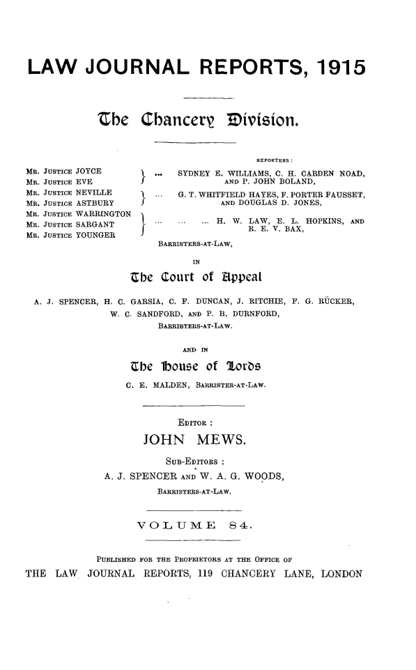 handle is hein.selden/lawjrnl0049 and id is 1 raw text is: 






LAW JOURNAL REPORTS, 1915





            Zbh    Cbancerz Mivision.



                                       REPORTERS:
MR. JUSTICE JOYCE     ... SYDNEY E. WILLIAMS, C. H. CARDEN NOAD,
MR. JUSTICE EVEJ                 AND P. JOHN BOLAND,
MR. JUSTICE NEVILLE   ... G. T. WHITFIELD HAYES, F. PORTER FAUSSET,
MR. JUSTICE ASTBURY J            AND DOUGLAS D. JONES,
MR. JUSTICE WARRINGTON
MR. JUSTICE SARGANT   ...       H. W. LAW, E. L. HOPKINS, AND
                                     R. E. V. BAX,
MR. JUSTICE YOUNGER                   .V
                      BARRISTERS-AT-LAw,

                            IN

                  Cbe Court of Eppeal

 A. J. SPENCER, H. C. GARSIA, C. F. DUNCAN, J. RITCHIE, F. G. RUCKER,
              W. C. SANDFORD, AND P. B. DURNFORD,
                      BARRISTERS-AT-LAw.


                          AND IN

                  Cbe lbouge of Zor)s

                  C. E. MALDEN, BARRISTER-AT-LAW.



                         EDITOR :

                    JOHN MEWS.

                        SUB-EDITORS
             A. J. SPENCER AND W. A. G. WOODS,

                      BARRISTERS-AT-LAW.



                   VOLUME         84=.



            PUBLISHED FOR THE PROPRIETORS AT THE OFFICE OF

THE LAW   JOURNAL REPORTS, 119 CHANCERY LANE, LONDON


