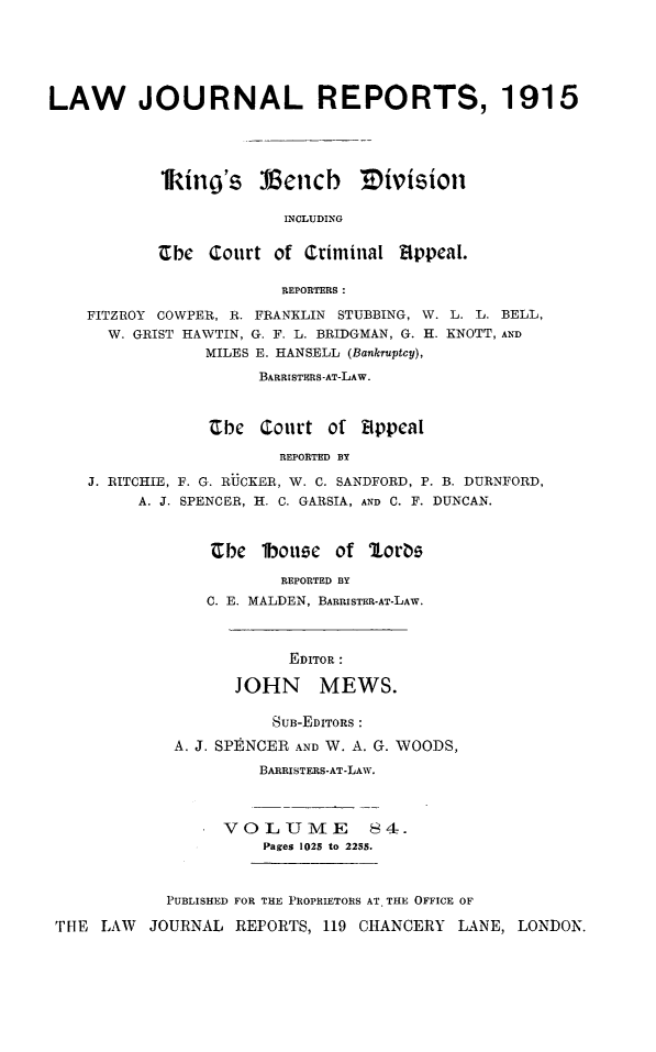handle is hein.selden/lawjrnl0051 and id is 1 raw text is: 





LAW JOURNAL REPORTS, 1915




           1king's Vemb Tivisioll


                        INCLUDING


           Ube Court of Criminal appeal.

                        REPORTERS:

    FITZROY COWPER, R. FRANKLIN STUBBING, W. L. L. BELL,
      W. GRIST HAWTIN, G. F. L. BRIDGMAN, G. H. KNOTT, AND
                MILES E. HANSELL (Bankruptcy),
                      BARRISTERS-AT-LAW.



                Cbe Court of Bppcal

                        REPORTED BY

    J. RITCHIE, F. G. RUCKER, W. C. SANDFORD, P. B. DURNFORD,
         A. J. SPENCER, H. C. GARSIA, AND C. F. DUNCAN.


Cbe 1bouee of lorbe

        REPORTED BY
C. E. MALDEN, BARRISTER-AT-LAW.


      EDITOR :

JOHN MEWS.


                      SUB-EDITORS :
            A. J. SPE NCER AND W. A. G. WOODS,
                     BARRISTERS-AT-LAW.



                 VOLUME 84.
                     Pages 1025 to 2255.



           PUBLISHED FOR THE PROPRIETORS AT. THE OFFICE OF

THE  LAW  JOURNAL  REPORTS, 119 CHANCERY  LANE, LONDON.


