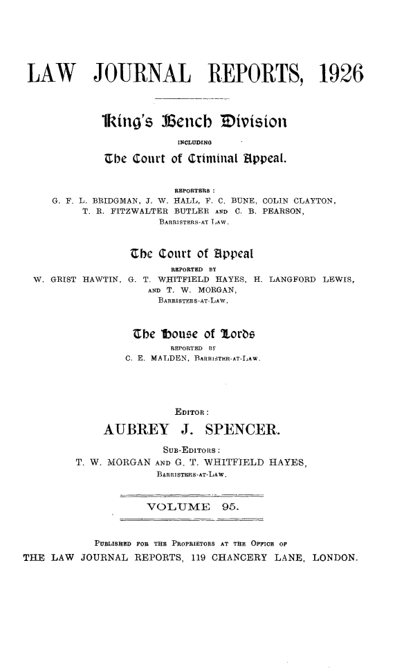 handle is hein.selden/lawjrnl0097 and id is 1 raw text is: 







LAW        JOURNAL REPORTS, 1926




            lking's Vetncb ivision

                         INCLUDIN0

             -Che Court of Criminal Appeal.


                        REPORTERS :
    G. F. L. BRIDGMAN, J. W. HALL, F. C. BUNE, COLIN CLAYTON,
         T. R. FITZWALTER BUTLER AND C. B. PEARSON,
                      BARRISTERS-AT LAW.


W. GRIST HAWTIN,


Zbh Court of Zippcal
       REPORTED BY
G. T. WHITFIELD HAYES, H.
   AND T. W. MORGAN,
     BAnR1STYS-AT-LAw.


LANGFORD LEWIS,


                  Cbe lboue of lorte
                        REPORTED BY
                 C. E. MALDEN, BArImSTH-.AT-LAW.





                         EDITOR:

             AUBREY J. SPENCER.

                       SuB-EDITORS :
         T. W. MORGAN AND G. T. WHITFIELD HAYES,
                      BARRISTERS-AT-LAW.



                    VOLU1ME 95.



            PUBLISHED FOR THE PROPRIETORS AT THE OFFICE OF

THE LAW JOURNAL REPORTS, 119 CHANCERY LANE, LONDON.


