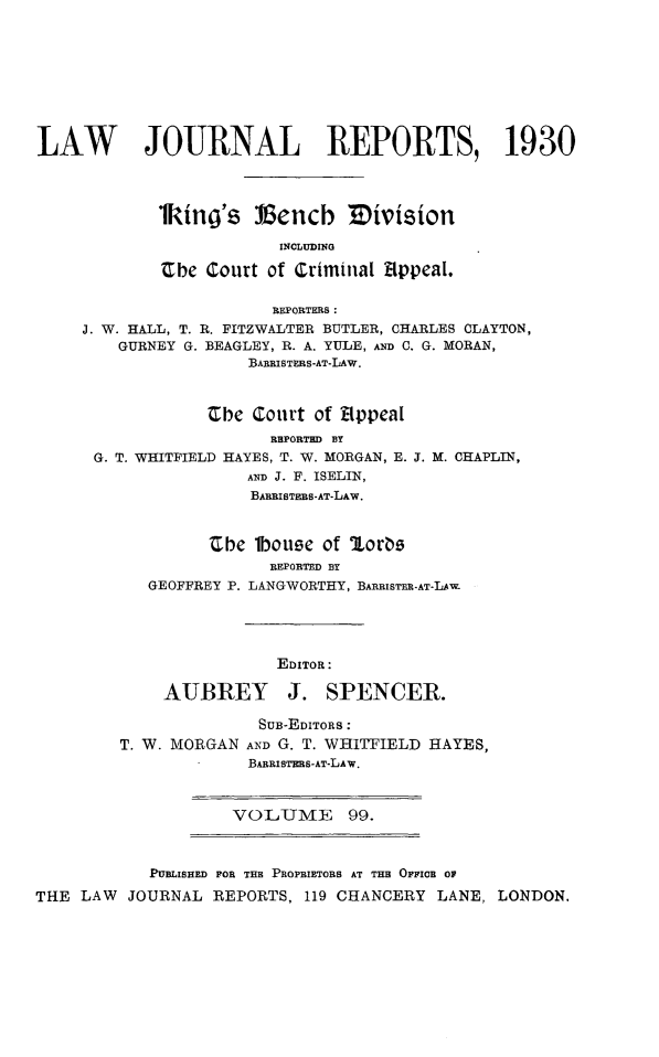 handle is hein.selden/lawjrnl0113 and id is 1 raw text is: 









LAW        JOURNAL REPORTS, 1930




            lking's Vencb 3Division

                         INCLUDING

             -Cbe Court of Criminal Appeal.

                        REPORTERS:
     J. W. HALL, T. R. FITZWALTER BUTLER, CHARLES CLAYTON,
        GURNEY G. BEAGLEY, R. A. YULE, AND C. G. MORAN,
                     BARRISTERS-AT-LAW.



                 Cbe Court of EppeaI


                  REPORTED BY
G. T. WHITFIELD HAYES, T. W. MORGAN, E. J.
                AND J. F. ISELIN,
                BARRISTHBB-AT-LAw.


M. CHAPLIN,


         'Cbe 1bouse of ULors
               REPORTED BY
   GEOFFREY P. LANGWORTHY, BANRISTEE-AT-LAW




                EDITOR:

    AUBREY J. SPENCER.

              SUB-EDITORS:
T. W. MORGAN AND G. T. WHITFIELD HAYES,
             BARRISTERS-AT-LAW.


VOLUME 99.


            PUBLISHED FOR THE PROPRIETORS AT THE OFFICR OF
THE LAW  JOURNAL REPORTS, 119 CHANCERY LANE, LONDON.


