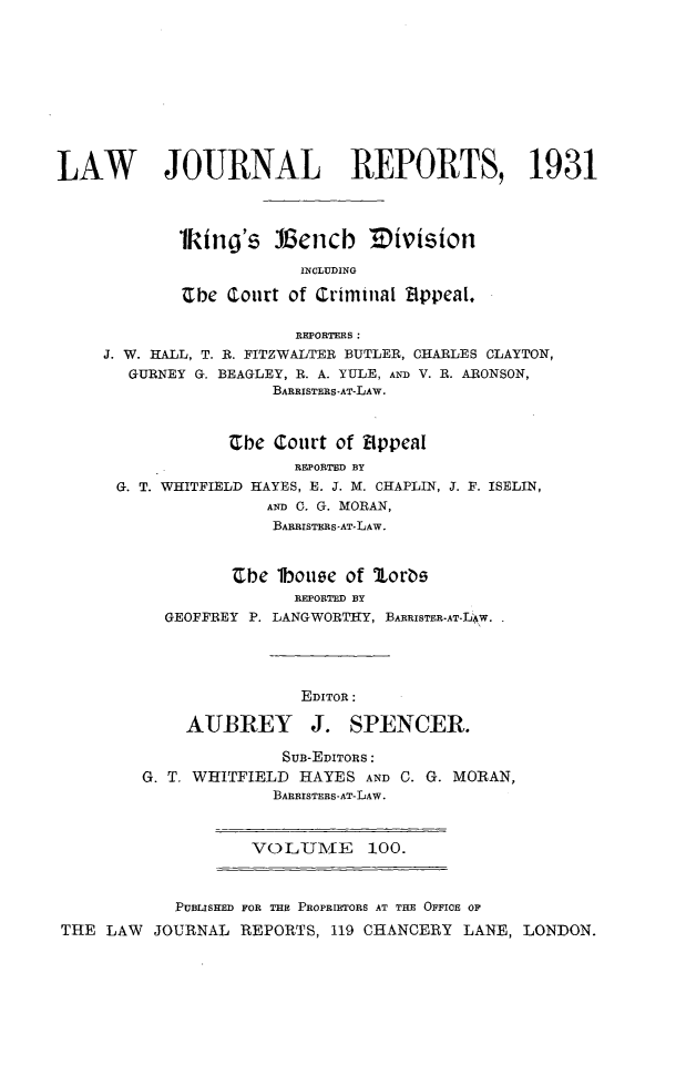 handle is hein.selden/lawjrnl0117 and id is 1 raw text is: 











LAW        JOURNAL REPORTS, 1931




            1king's 113encb Eivision

                         INCLUDING

             he (Court of Criminal 'ppeal,

                        REPORTERS:
     J. W. HALL, T. R. FITZWALTER BUTLER, CHARLES CLAYTON,
       GURNEY G. BEAGLEY, R. A. YULE, AND V. R. ARONSON,
                      BARRISTERS-AT-LAW.



                  Cbe Court of Bippeal
                        REPORTED BY
      G. T. WHITFIELD HAYES, E. J. M. CHAPLIN, J. F. ISELIN,
                     AND C. G. MORAN,
                     BARRISTERS-AT-LAW.


                  Ebe lboute of 2orbs
                        REPORTED BY
           GEOFFREY P. LANGWORTHY, BARRISTER-AT-LAW.




                         EDITOR:

             AUBREY J. SPENCER.

                       SuB-EDITORS:
         G. T. WHITFIELD HAYES AND C. G. MORAN,
                      BARRISTERS-AT-LAW.



                    VOLUMiE     100.



            PUBLISHED FOR THE PROPRIETORS AT THE OFFICE OF
THE LAW JOURNAL REPORTS, 119 CHANCERY LANE, LONDON.


