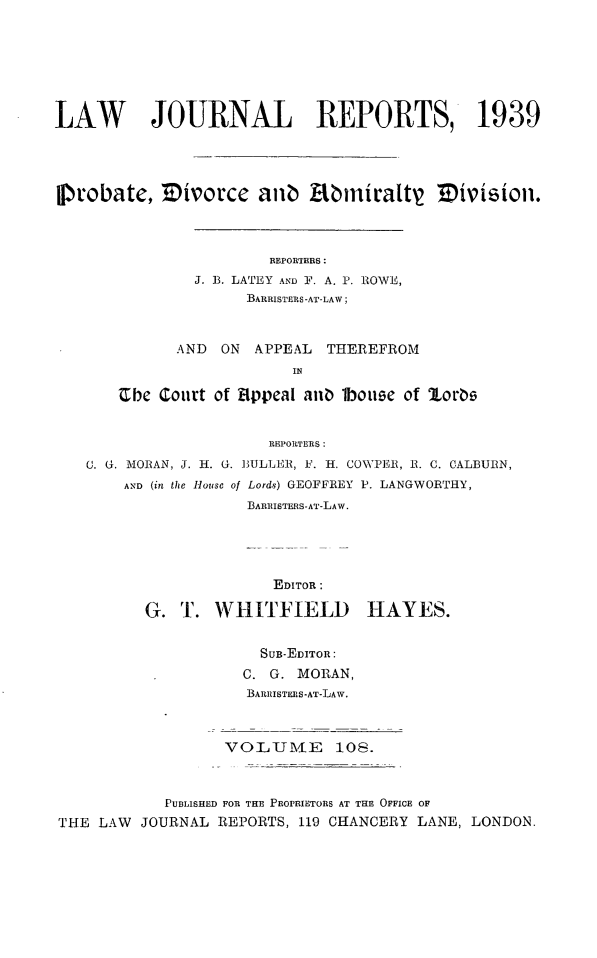 handle is hein.selden/lawjrnl0151 and id is 1 raw text is: 







LAW       JOURNAL REPORTS, 1939




flrobate, Zwvorce anib       miniratt    m  ivisiofl.



                       REPORTERS:
               J. B. LATEY AND F. A. P. ROWE,
                     BARRISTERS-AT-LAW;


             AND ON APPEAL THEREFROM
                          IN

       'Cbe Court of Appeal anb 1bouse of 1torg


                       REPORTERS :
   . U. MORAN, J. H. 0. BULLER, F. H. COWPEIR, 1. C. CALBUIRN,
       AND (in the House of Lords) GEOFFREY P. LANGWORTHY,
                     BAREISTERS-AT-LAW.


              EDITOR:

G. T. WHITFIELD


HAYES.


                      SUB-EDITOR:
                    C. G. MORAN,
                    BARRISTERS-AT-LAW.



                  VOLTJ0MIE   108.



           PUBLISHED FOR THE PROPRIETORS AT THE OFFICE OF
THE LAW JOURNAL REPORTS, 119 CHANCERY LANE, LONDON.


