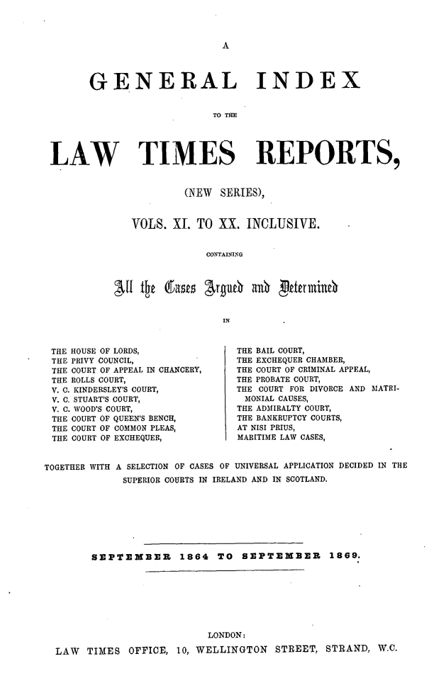 handle is hein.selden/lwtrpt0012 and id is 1 raw text is: A      GENERAL INDEX                           TO THELAW TIMES REPORTS,         (NEW  SERIES),VOLS.  XL  TO XX.  INCLUSIVE.            CONTAINING               INTHE HOUSE OF LORDS,THE PRIVY COUNCIL,THE COURT OF APPEAL IN CHANCERY,THE ROLLS COURT,V. C. KINDERSLEY'S COURT,V. C. STUART'S COURT,V. C. WOOD'S COURT,TEE COURT OF QUEEN'S BENCH,THE COURT OF COMMON PLEAS,THE COURT OF EXCHEQUER,THE BAIL COURT,THE EXCHEQUER CHAMBER,THE COURT OF CRIMINAL APPEAL,THE PROBATE COURT,THE COURT FOR DIVORCE AND MATRI-MONIAL CAUSES,THE ADMIRALTY COURT,THE BANKRUPTCY COURTS,AT NISI PRIUS,MARITIME LAW CASES,TOGETHER WITH A SELECTION OF CASES OF UNIVERSAL APPLICATION DECIDED IN THE             SUPERIOR COURTS IN IRELAND AND IN SCOTLAND.        SEPTEMBER 1864 TO SEPTEMBER 1869.                         LONDON:LAW  TIMES  OFFICE, 10, WELLINGTON  STREET, STRAND,  W.C.