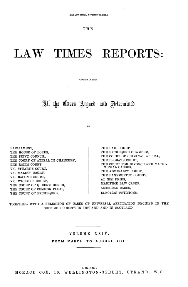 handle is hein.selden/lwtrpt0025 and id is 1 raw text is: [The Law Times, November 11, 1871.]THELAW TIMESREPORTS:CONTAININGINPARLIAMENT,THE HOUSE OF LORDS,THE PRIVY COUNCIL, 'THE COURT OF APPEAL IN CHANCERY,THE ROLLS COURT,V.C. STUART'S COURT.V.C. MALINS' COURT,V.C. BACON'S COURT,V.C. WICKENS' COURT,THE COURT OF QUEEN'S BENCH,THE COURT OF COMMON PLEAS,THE COURT OF EXCHEQUER,THE BAIL COURT,THE EXCHEQUER CHAMBER,THE COURT OF CRIMINAL APPEAL,THE PROBATE COURT,THE COURT FOR DIVORCE AND MATRI-MONIAL CAUSES,THE ADMIRALTY COURT,THE BANKRUPTCY COURTS,AT NISI PRIUS,MARITIME LAW CASES,AMERICAN CASES,ELECTION PETITIONS.TOGETHER WITH A SELECTION OF CASES OF UNIVERSAL APPLICATION DECIDED IN THE              SUPERIOR COURTS IN IRELAND AND IN SCOTLAND.                         VOLUME XXIV.                  FROM MARCH TO AUGUST 1871                              LONDON:  HORACE COX, 10, WELLINGTON-STREET, STRAND, W.C.
