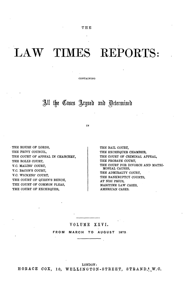 handle is hein.selden/lwtrpt0027 and id is 1 raw text is: THELAW TIMES REPORTS:                          CONTAINING                             INTHE HOUSE OF LORDS,THE PRIVY COUNCIL,THE COURT OF APPEAL IN CHANCERY,THE ROLLS COURT,V.C. MALINS' COURT,V.C. BACON'S COURT,V.C. WICKENS' COURT,THE COURT OF QUEEN'S BENCH,THE COURT OF COMMON PLEAS,THE COURT OF EXCHEQUER,THE BAIL COURT,THE EXCHEQUER CHAMBER,THE COURT OF CRIMINAL APPEAL,THE PROBATE COURT,THE COURT FOR DIVORCE AND MATRI.MONIAL CAUSES,THE ADMIRALTY COURT,THE BANKRUPTCY COURTS,AT NISI PRIUS,MARITIME LAW CASES,AMERICAN CASES.                     VOLUME XXVI.              FROM   MARCH  TO  AUGUST   1872.                          LONDON:HORACE COX, 10, WELLINGTON-STREET, STRAND,I W.C.