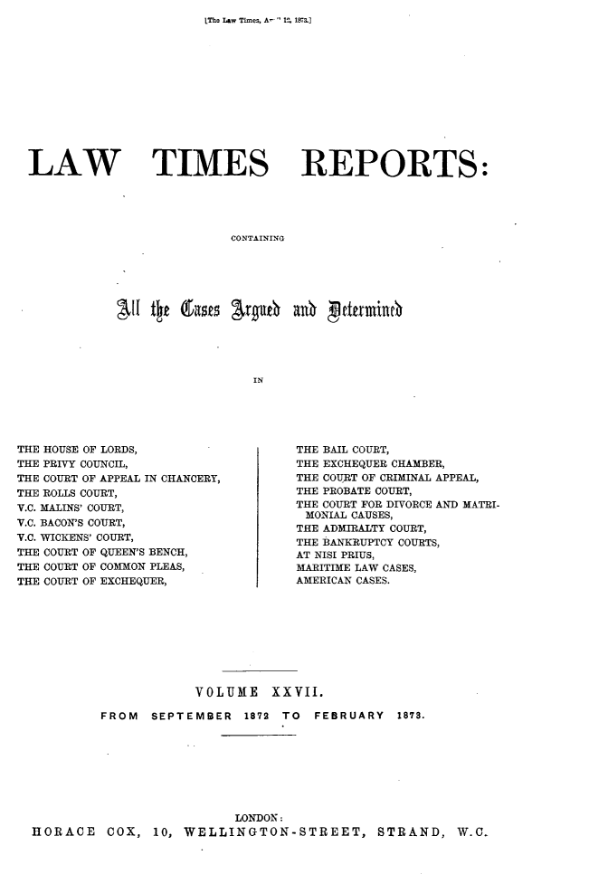 handle is hein.selden/lwtrpt0028 and id is 1 raw text is: LThe Law Times, A-  1, 1873.]LAW TIMESREPORTS:CONTAININGAlltyz(Lats r#4   ai     trIieTHE HOUSE OF LORDS,THE PRIVY COUNCIL,THE COURT OF APPEAL IN CHANCERY,THE ROLLS COURT,V.C. MALINS' COURT,V.C. BACON'S COURT,V.C. WICKENS' COURT,THE COURT OF QUEEN'S BENCH,THE COURT OF COMMON PLEAS,THE COURT OF EXCHEQUER,THE BAIL COURT,THE EXCHEQUER CHAMBER,THE COURT OF CRIMINAL APPEAL,THE PROBATE COURT,THE COURT FOR DIVORCE AND MATRI-MONIAL CAUSES,THE ADMIRALTY COURT,THE BANKRUPTCY COURTS,AT NISI PRIUS,MARITIME LAW CASES,AMERICAN CASES.                    VOLUME XXVII.         FROM  SEPTEMBER  1872 TO  FEBRUARY  1873.                         LONDON:HORACE   COX,  10, WELLINGTON-STREET, STRAND, W.C.