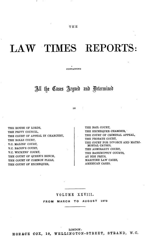 handle is hein.selden/lwtrpt0029 and id is 1 raw text is: THELAW TIMES REPORTS:                          CONTAINING           a   ll tt (fasts argU6) a0   dkrmli                             INTHE HOUSE OF LORDS,THE PRIVY COUNCIL,THE COURT OF APPEAL IN CHANCERY,THE ROLLS COURT,V.C. MALINS' COURT,V.C. BACON'S COURT,Y.C. WICKENS' COURT,THE COURT OF QUEEN'S BENCH,THE COURT OF COMMON PLEAS,THE COURT OF EXCHEQUER,THE BAIL COURT,THE EXCHEQUER CHAMBER,THE COURT OF CRIMINAL APPEAL,THE PROBATE COURT,THE COURT FOR DIVORCE AND MATRI-MONIAL CAUSES,THE ADMIRALTY COURT,THE BANKRUPTCY COURTS,AT NISI PRIUS,MARITIME LAW CASES,AMERICAN CASES.                    VOLUME XXVIII.              FROM   MARCH  TO  AUGUST   1873                          LONDON:HORACE COX, 10, WELLINGTON-STREET, STRAND, W.C.