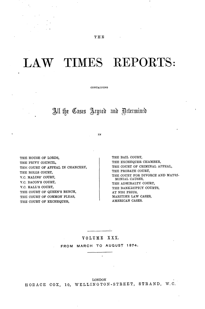 handle is hein.selden/lwtrpt0031 and id is 1 raw text is: THELAW TIMESREPORTS:CONTAININGINTHE HOUSE OF LORDS,THE PRIVY COUNCIL,TH E COURT OF APPEAL IN CHANCERY,THE ROLLS COURT,Y.C. MALINS' COURT,V.C. BACON'S COURT,V.C. HALL'S COURT,THE COURT OF QUEEN'S BENCH,THE COURT OF COMMON PLEAS,THE COURT OF EXCHEQUER,THE BAIL COURT,THE EXCHEQUER CHAMBER,THE COURT OF CRIMINAL APPEAL,THE PROBATE COURT,THE COURT FOR DIVORCE AND MATRI-MONIAL CAUSES,THE ADMIRALTY COURT,THE BANKRUPTCY COURTS,AT NISI PRIUS,MARITIME LAW CASES,AMERICAN CASES.                      VOLUME XXX.              FROM MARCH TO AUGUST 1874.                         LONDONHORACE COX, 10, WELLINGTON-STREET, STRAND, W.C.