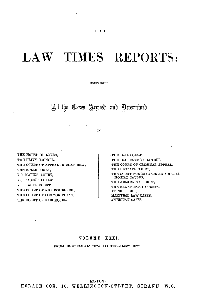 handle is hein.selden/lwtrpt0032 and id is 1 raw text is: THELAW TIMESREPORTS:CONTAININGINTHE HOUSE OF LORDS,THE PRIVY COUNCIL,THE COURT OF APPEAL IN CHANCERY,THE ROLLS COURT,V.C. MALINS' COURT,V.C. BACON'S COURT,V.C. HALL'S COURT,THE COURT OF QUEEN'S BENCH,THE COURT OF COMMON PLEAS,THE COURT OF EXCHEQUER,.THE BAIL COURT,THE EXCHEQUER CHAMBER,THE COURT OF CRIMINAL APPEAL,THE PROBATE COURT,THE COURT FOR DIVORCE AND MATRI-  MONIAL CAUSES,THE ADMIRALTY COURT,THE BANKRUPTCY COURTS,AT NISI PRIUS,MARITIME LAW CASES,AMERICAN CASES.                      VOLUME XXXI.            FROM SEPTEMBER 1874 TO FEBRUARY 1875.                          LONDON:HORACE COX, 10, WELLINGTON-STREET, STRAND, W.O.