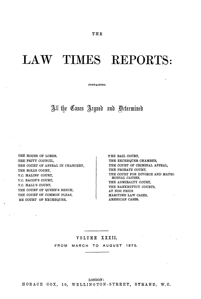handle is hein.selden/lwtrpt0034 and id is 1 raw text is: THELAW TIMESREPORTS:CONTAININGAll Qjt (fat r#116 30~ p etcxndncTHE HOUSE OF LORDS,THE PRIVY COUNCIL,THE COURT OF APPEAL IN CHANCERY,THE ROLLS COURT,V.C. MALINS' COURT,V.C. BACON'S COURT,V.C. HALL'S COURT,THE COURT OF QUEEN'S BENCH,THE COURT OF COMMON PLEAS,HE COURT OF EXCHEQUER,THE BAIL COURT,THE EXCHEQUER CHAMBER,THE COURT OF CRIMINAL APPEAL,THE PROBATE COURT,THE COURT FOR DIVORCE AND MATRI-MONIAL CAUSES,THE ADMIRALTY COURT,THE BANKRUPTCY COURTS,AT NISI PRIUSMARITIME LAW CASES,AMERICAN CASES.                     VOLUME XXXII.             FROM  MARCH   TO  AUGUST   1875.                          LONDON:HORACE COX, 10, WELLINGTON-STREET, STRAND, W.O.
