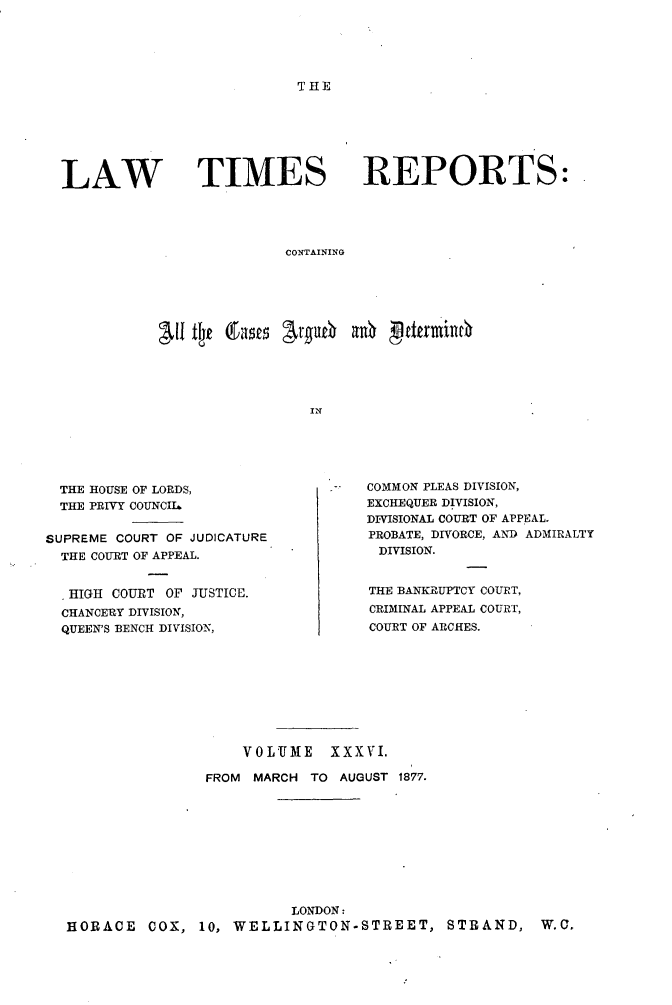 handle is hein.selden/lwtrpt0038 and id is 1 raw text is: THELAW TIMESREPORTS:CONTAININGIN  THE HOUSE OF LORDS,  THE PRIVY COUNCIISUPREME COURT OF JUDICATURE  THE COURT OF APPEAL.  .HIGH COURT OF JUSTICE.  CHANCERY DIVISION,  QUEEN'S BENCH DIVISION,COMMON PLEAS DIVISION,EXCHEQUER DIVISION,DIVISIONAL COURT OF APPEAL.PROBATE, DIVORCE, AND ADMIRALTYDIVISION.THE BANKRUPTCY COURT,CRIMINAL APPEAL COURT,COURT OF ARCHES.                    VOLUME    XXXVI.                FROM MARCH TO AUGUST 1877.                         LONDON:HORACE COX, 10, WELLINGTON-STREET, STRAND, W.C.
