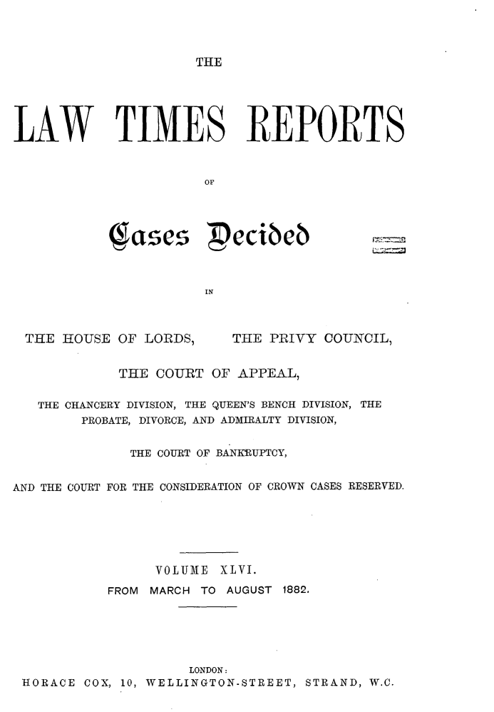 handle is hein.selden/lwtrpt0049 and id is 1 raw text is: THELAW TIMES REPORTS                       OF           ses             cibeb                       INTHE HOUSE OF LORDS,THE PRIVY COUNCIL,             THE COURT OF APPEAL,   THE CHANCERY DIVISION, THE QUEEN'S BENCH DIVISION, THE        PROBATE, DIVORCE, AND ADMIRALTY DIVISION,              THE COURT OF BANKIUPTCY,AND THE COURT FOR THE CONSIDERATION OF CROWN CASES RESERVED.                 VOLUM1E XLVI.           FROM MARCH TO AUGUST 1882.                    LONDON:HORACE COX, 10, WELLINGTON-STREET, STRAND, W.C.