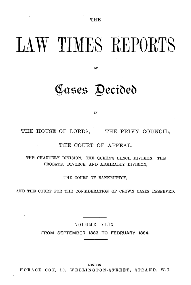 handle is hein.selden/lwtrpt0052 and id is 1 raw text is: THELAW TIMES REPORTS                       OF           Cases Pecibeb                       IN  THE HOUSE OF LORDS,     THE PRIVY COUNCIL,             THE COURT OF APPEAL,   THE CHANCERY DIVISION, THE QUEEN'S BENCH DIVISION, THE        PROBATE, DIVORCE, AND ADMIRALTY DIVISION,              THE COURT OF BANKRUPTCY,AND THE COURT FOR THE CONSIDERATION OF CROWN CASES RESERVED.                 VOLUMLE XLIX.       FROM SEPTEMBER 1883 TO FEBRUARY 1884.                     LONDON HORACE COX, 10, WELLINGTON-STREET, STRAND, W.C,
