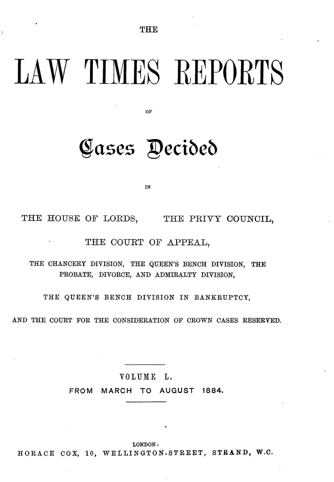 handle is hein.selden/lwtrpt0053 and id is 1 raw text is: THELAW TIMES REPORTS                       OF              ascs  ecibeb                       IN  THE HOUSE OF LORDS,     THE PRIVY COUNCIL,             THE COURT OF APPEAL,   THE CHANCERY DIVISION, THE QUEEN'S BENCH DIVISION, THE        PROBATE, DIVORCE, AND ADMTRALTY DIVISION,     THE QUEEN'S BENCH DIVISION IN BANKRUPTCY,AND THE COURT FOR THE CONSIDERATION OF CROWN CASES RESERVED.                  VOLUME L.          FROM MARCH TO AUGUST 1884.                     LONDON: HORACE COX, 10, WELLINGTON-STREET, STRAND, W.C.