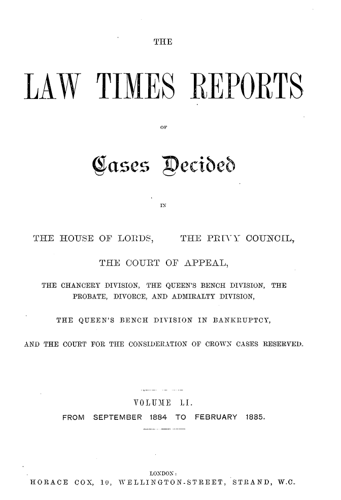 handle is hein.selden/lwtrpt0054 and id is 1 raw text is: THELAW TIMES REPORTS                       OF           ( ascs  edibeb  THE HOUSE OF LOIDS,     THE PR[YY COUNCIL,             THE COURT OF APPEAL,   THE CHANCERY DIVISION, THE QUEEN'S BENCH DIVISION, THE        PROBATE, DIVORCE, AND ADMIRALTY DIVISION,     THE QUEEN'S BENCH DIVISION IN BANKRUPTCY,AND THE COURT FOR TIlE CONSIDERATION OF CROWN CASES RESERVED-                  VOL UME L.      FROM SEPTEMBER 1884 TO FEBRUARY 1885.                     LONDON: HORACE COX, 10, WELLINGTON-STREET, STRAND, W.C0