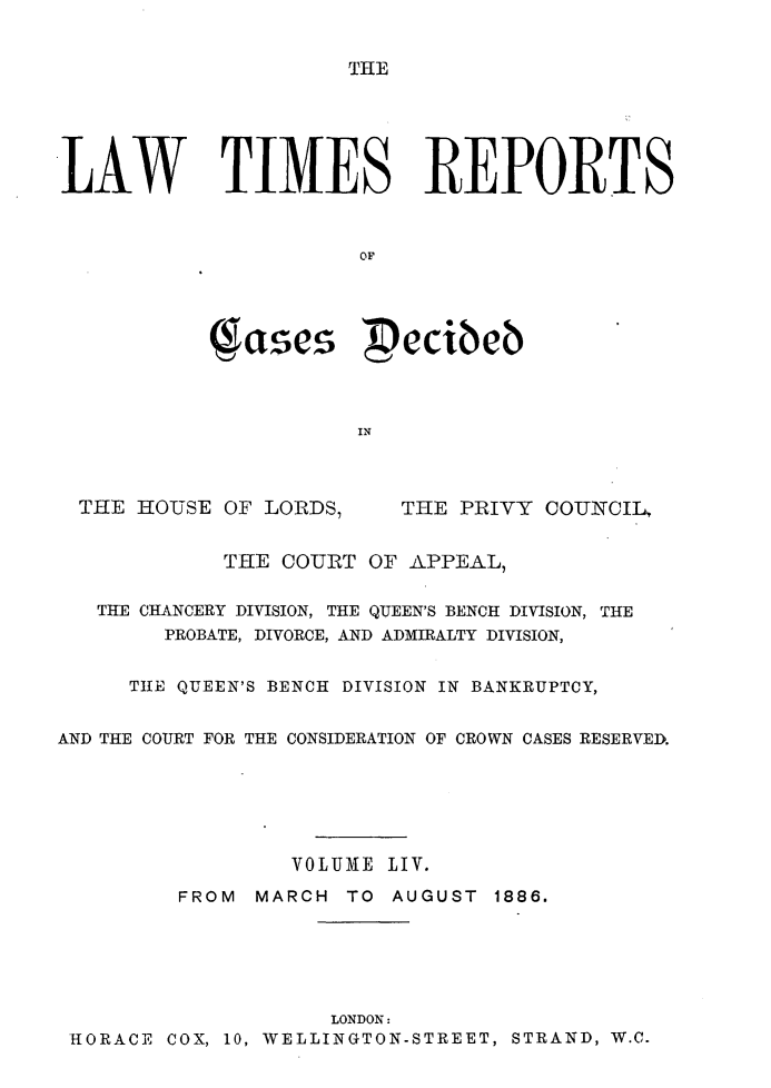 handle is hein.selden/lwtrpt0057 and id is 1 raw text is: THE.LAW TIMES REPORTS                       OF              ae  ecibeb                       IN  THE HOUSE OF LORDS,     THE PRIVY COUNCIL,             THE COURT OF APPEAL,   THE CHANCERY DIVISION, THE QUEEN'S BENCH DIVISION, THE        PROBATE, DIVORCE, AND ADMIRALTY DIVISION,     TIlE QUEEN'S BENCH DIVISION IN BANKRUPTCY,AND THE COURT FOR THE CONSIDERATION OF CROWN CASES RESERVED.                  VOLUME LIV.         FROM MARCH TO AUGUST 1886.                     LONDON: HORACE COX, 10, WELLINGTON-STREET, STRAND, W.C.