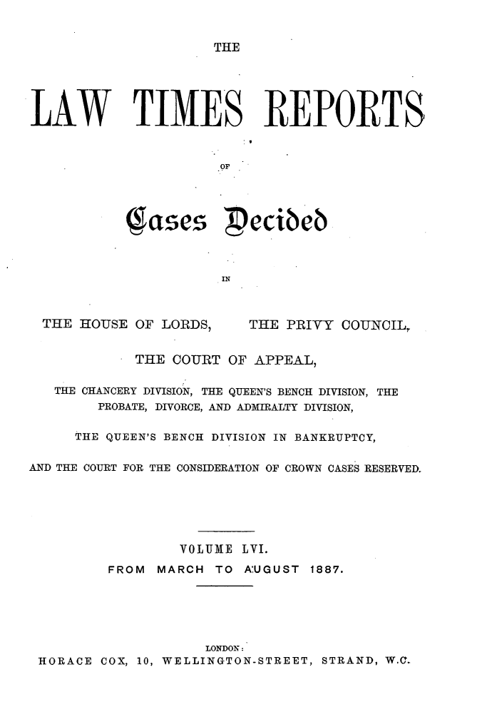 handle is hein.selden/lwtrpt0059 and id is 1 raw text is: THELAW TIMES REPORTS                      .Op           ( ases  ecibeb                      INTHE HOUSE OF LORDS,THE PRIVY COUNCIL            THE COURT OF APPEAL,   THE CHANCERY DIVISION, THE QUEEN'S BENCH DIVISION, THE        PROBATE, DIVORCE, AND ADMIRALTY DIVISION,     THE QUEEN'S BENCH DIVISION IN BANKRUPTCY,AND THE COURT FOR THE CONSIDERATION OF CROWN CASES RESERVED.                  VOLUME LVI.         FROM MARCH TO AUGUST 1887.                     LONDON: HORACE COX, 10, WELLINGTON-STREET, STRAND, W.C.