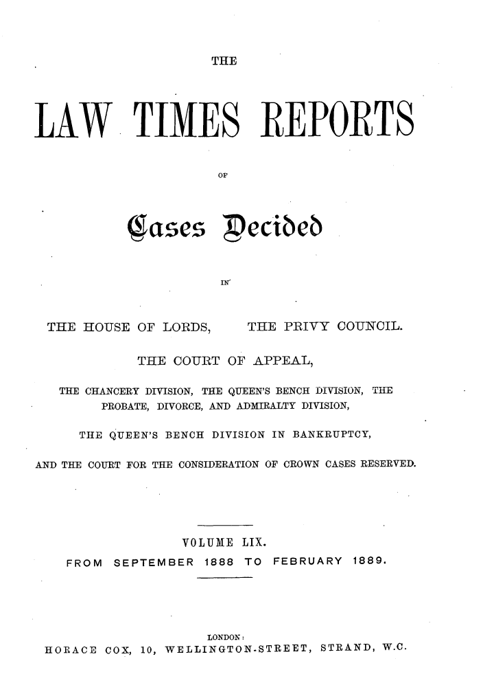 handle is hein.selden/lwtrpt0062 and id is 1 raw text is: THELAW TIMES REPORTS                      0p           (gases pecibeb      . IN'THE HOUSE  OF LORDS,THE PRIVY  COUNCIL.            THE COURT  OF APPEAL,   THE CHANCERY DIVISION, THE QUEEN'S BENCH DIVISION, THE        PROBATE, DIVORCE, AND ADMIRALTY DIVISION,     THE QUEEN'S BENCH DIVISION IN BANKRUPTCY,AND THE COURT FOR THE CONSIDERATION OF CROWN CASES RESERVED.                 VOLUME  LIX.    FROM SEPTEMBER  1888 TO FEBRUARY  1889.                    LONDON: HORACE COX, 10, WELLINGTON-STREET, STRAND, W.C.