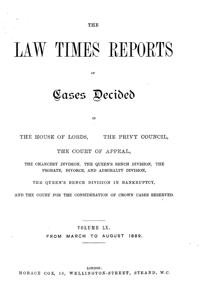 handle is hein.selden/lwtrpt0063 and id is 1 raw text is: THELAW TIMES REPORTS                      OF           (ases  ecib;b                      INTHE HOUSE OF LORDS,THE PRIVY COUNCIL,            THE COURT OF APPEAL,   THE CHANCERY DIVISION, THE QUEEN'S BENCH DIVISION, THE        PROBATE, DIVORCE, AND ADMIRALTY DIVISION,     TIE QUEEN'S BENCH DIVISION IN BANKRUPTCY,AND THE COURT FOR THE CONSIDERATION OF CROWN CASES RESERVED.                  VOLUME LX.         FROM  MARCH TO AUGUST 1889.                     LONDON: HORACE COX, 10, WELLINGTON-STREET, STRAND, W.C.