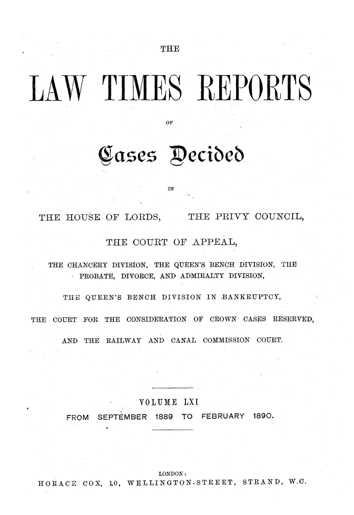 handle is hein.selden/lwtrpt0064 and id is 1 raw text is: THELAW TIMES REPORTS                        OF                        IN  THE IIOUSE OF LORDS,     THE PRIVY COUNCIL,             THE COURT OF APPEAL,   THE CHANCERY DIVISION, THE QUEEN'S BENCH DIVISION, TIE         PROBATE, DIVORCE, AND ADMIRALTY DIVISION,      THE QUEEN'S BENCH DIVISION IN BANKRUPTCY,THE COURT FOR THE CONSIDERATION OF CROWN CASES RESERVED,      AND THE RAILWAY AND CANAL COMMISSION COURT.                   VOLUME LXI      FROM SEPTEMBER 1889 TO FEBRUARY 1890.                      LONDON:  HORACE COX, 1.0, WELLINGTON-STREET, STRAND, W.C.