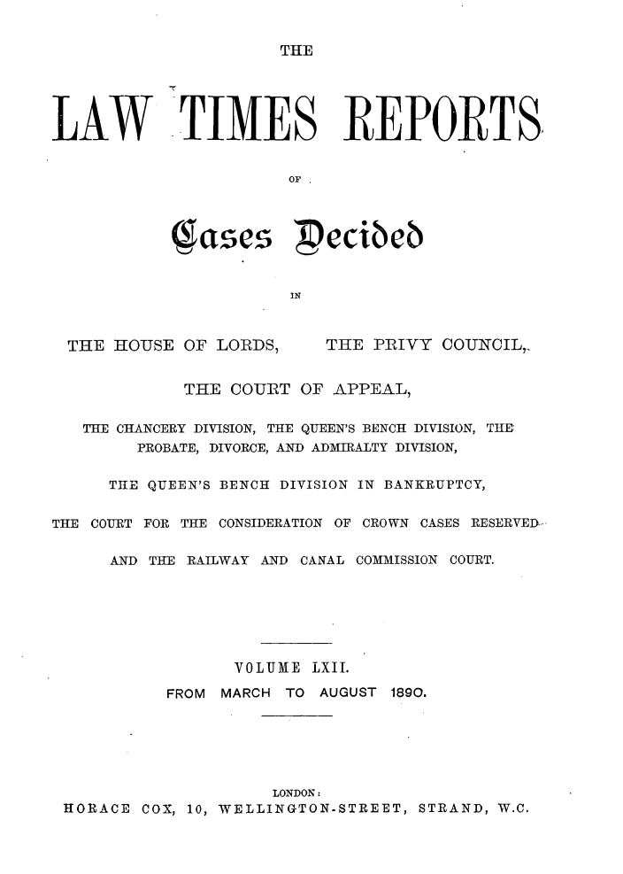 handle is hein.selden/lwtrpt0065 and id is 1 raw text is: TMELAW TIMES REPORTS.                       OF .              ases  ecibeb                       IN  THE HOUSE OF LORDS,     THE PRIVY COUNCIL7,             THE COURT OF APPEAL,   THE CHANCERY DIVISION, THE QUEEN'S BENCH DIVISION, THE        PROBATE, DIVORCE, AND ADMIRALTY DIVISION,      THE QUEEN'S BENCH DIVISION IN BANKRUPTCY,THE COURT FOR THE CONSIDERATION OF CROWN CASES RESERVED--      AND THE RAILWAY AND CANAL COMMISSION COURT.                  VOLUME LXII.           FROM MARCH TO AUGUST 1890.                     LONDON: HORACE COX, 10, WELLINGTON-STREET, STRAND, W.C.
