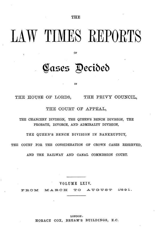 handle is hein.selden/lwtrpt0067 and id is 1 raw text is: THELAW TIMES REPORTS                       OF            e          pecibeb                       IN  THE HOUSE OF LORDS,      THE PRIVY COUNCIL,             THE COURT OF APPEAL,   THE CHANCERY DIVISION, THE QUEEN'S BENCH DIVISION, THE        PROBATE, DIVORCE, AND ADMIRALTY DIVISION,      THE QUEEN'S BENCH DIVISION IN BANKRUPTCY,THE COURT FOR THE CONSIDERATION OF CROWN CASES RESERVED,      AND THE RAILWAY AND CANAL COMMISSION COURT.                  VOLUME LXIV.    U2.Ozvl M.AimCE=   TO   AAUGUST    1891.                      LONDON:         HORACE COX, BREAM'S BUILDINGS, E.C.