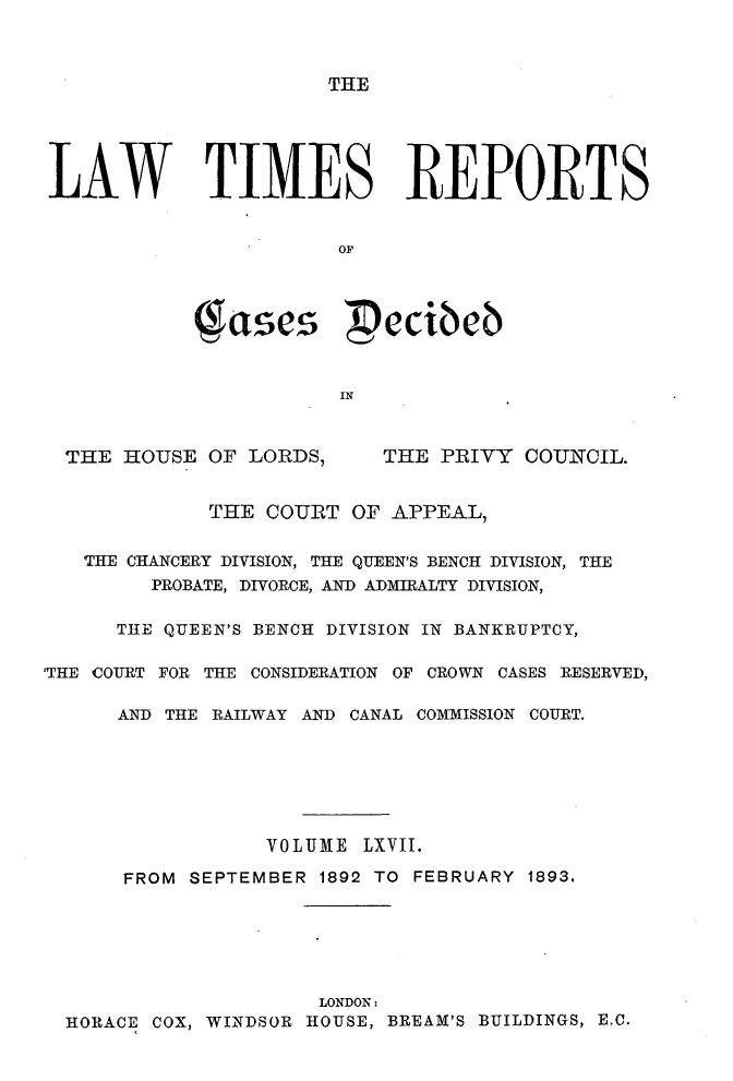 handle is hein.selden/lwtrpt0070 and id is 1 raw text is: THELAW TIMES REPORTS                       OF            g ases  ecibeb                       INTHE HOUSE OF LORDS,THE PRIVY COUNCIL.             THE COURT OF APPEAL,   THE CHANCERY DIVISION, THE QUEEN'S BENCH DIVISION, THE         PROBATE, DIVORCE, AND ADMIRALTY DIVISION,      THE QUEEN'S BENCH DIVISION IN BANKRUPTCY,'THE COURT FOR THE CONSIDERATION OF CROWN CASES RESERVED,      AND THE RAILWAY AND CANAL COMMISSION COURT.                  VOLUME LXVII.      FROM SEPTEMBER 1892 TO FEBRUARY 1893.                      LONDON:  HORACE COX, WINDSOR HOUSE, BREAM'S BUILDINGS, E.C.