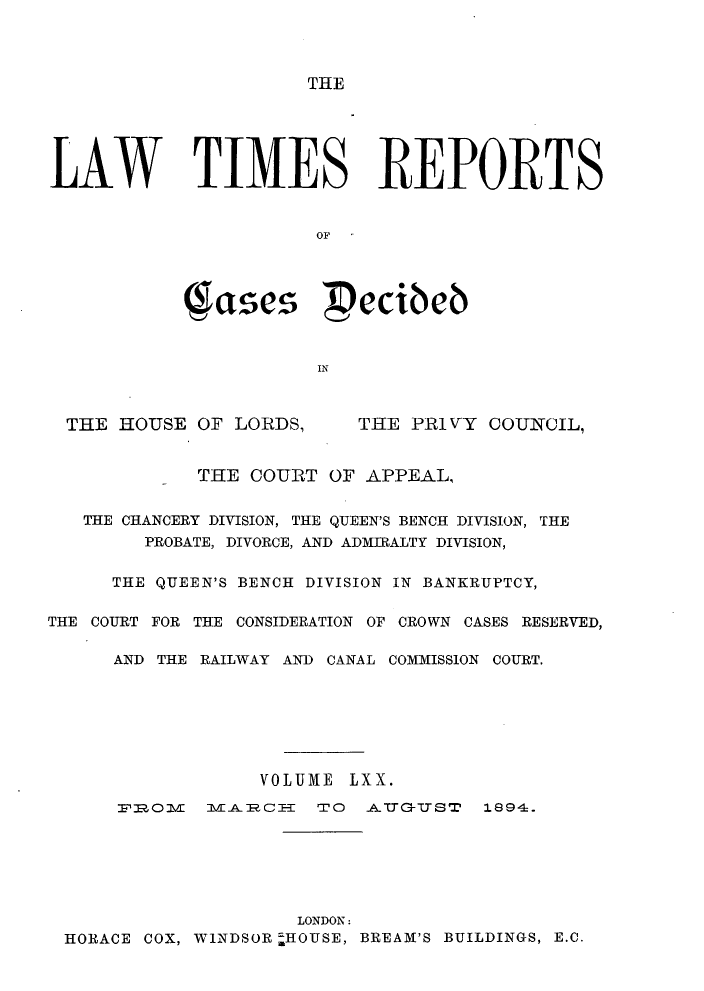 handle is hein.selden/lwtrpt0073 and id is 1 raw text is: THELAW TIMES REPORTS                     OF           (1ases pecibeb                      INTHE HOUSE OF LORDS,THE PRIVY COUNCIL,            THE COURT OF APPEAL,   THE CHANCERY DIVISION, THE QUEEN'S BENCH DIVISION, THE        PROBATE, DIVORCE, AND ADMIRALTY DIVISION,     THE QUEEN'S BENCH DIVISION IN BANKRUPTCY,THE COURT FOR THE CONSIDERATION OF CROWN CASES RESERVED,     AND THE RAILWAY AND CANAL COMMISSION COURT.                 VOLUME LXX.      :p'OV mMLAoCE   TO  _ALtT-uTST 1994.                    LONDON. HORACE COX, WINDSOR -HOUSE, BREAM'S BUILDINGS, E.C.