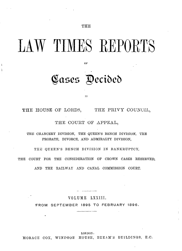 handle is hein.selden/lwtrpt0076 and id is 1 raw text is: THELAW TIMES REPORTS                       OF            (ases  ecibcb                       INTHE HOUSE OF LORDS,THE PRIVY COUNCIL,             THE COURT OF APPEAL,   'THE CHANCERY DIVISION, THE QUEEN'S BENCH DIVISION, THE        PROBATE, DIVORCE, AND ADMIRALTY DIVISION,      TIE QUEEN'S BENCH DIVISION IN BANKRUPTCY,'THE COURT FOR THE CONSIDERATION OF CROWN CASES RESERVED,      AND THE RAILWAY AND CANAL COMMISSION COURT.                  VOLUME LXXIII.      FROM SEPTEMBER 1895 TO FEBRUARY 1896.                      LONDON:  X1ORACE COX, WINDSOR HOUSE, BREAM'S BUILDINGS, E.C.