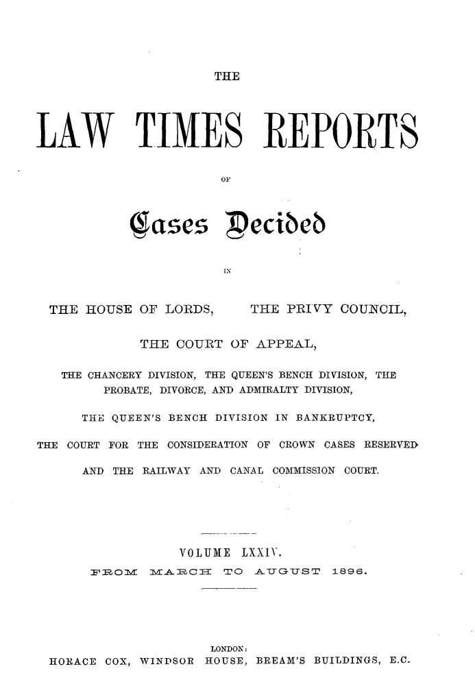 handle is hein.selden/lwtrpt0077 and id is 1 raw text is: THELAW TIMES REPORTS            (gases ecibeb                       INTHE HOUSE  OF LORDS,THE PRIVY  COUNCIL,             THE COURT  OF APPEAL,   THE CHANCERY DIVISION, THE QUEEN'S BENCH DIVISION, THE        PROBATE, DIVORCE, AND ADMIRALTY DIVISION,      THE QUEEN'S BENCH DIVISION IN BANKRUPTCY,THE COURT FOR THE CONSIDERATION OF CROWN CASES RESERVED      AND THE RAILWAY AND CANAL COMMISSION COURT.                  VOLUME LXXIV.       ROVI   IVIAPO-I TO      ATUCI.TST 1896.                     LONDON: HORACE COX, WINDSOR HOUSE, BREAM'S BUILDINGS, E.C.