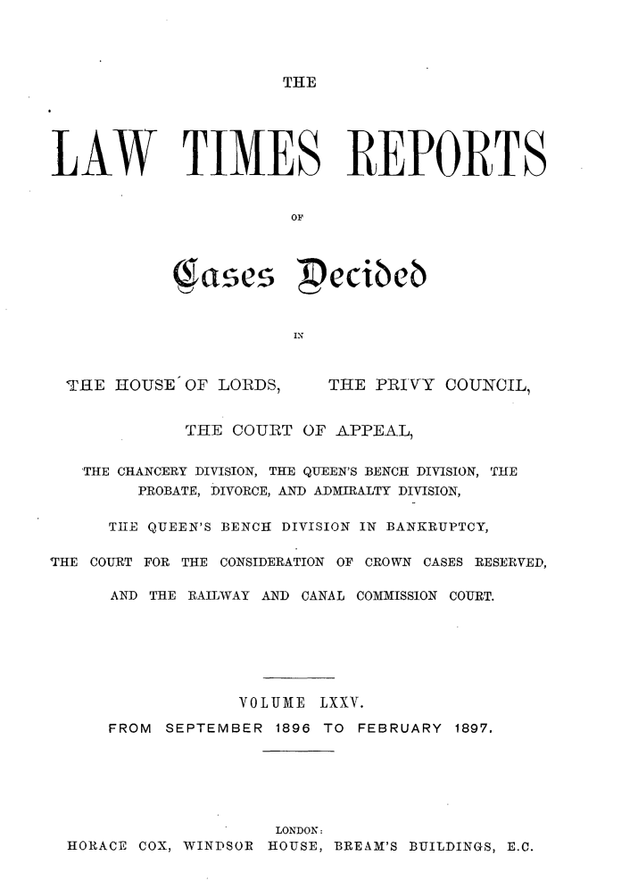 handle is hein.selden/lwtrpt0078 and id is 1 raw text is: THELAW   TIMES REPORTS                       OF            ( ases Pecibeb                       INTHE HOUSE OF LORDS,THE PRIVY COUNCIL,             THE COURT OF APPEAL,   'THE CHANCERY DIVISION, THE QUEEN'S BENCH DIVISION, THE        PROBATE, DIVORCE, AND ADMIRALTY DIVISION,      THE QUEEN'S BENCH DIVISION IN BANKRUPTCY,THE COURT FOR THE CONSIDERATION OF CROWN CASES RESERVED,      AND THE RAILWAY AND CANAL COMMISSION COURT.                  VOLUME LXXV.      FROM SEPTEMBER 1896 TO FEBRUARY 1897.                      LONDON:  HORACE COX, WINDSOR HOUSE, BREAM'S BUILDINGS, E.C.