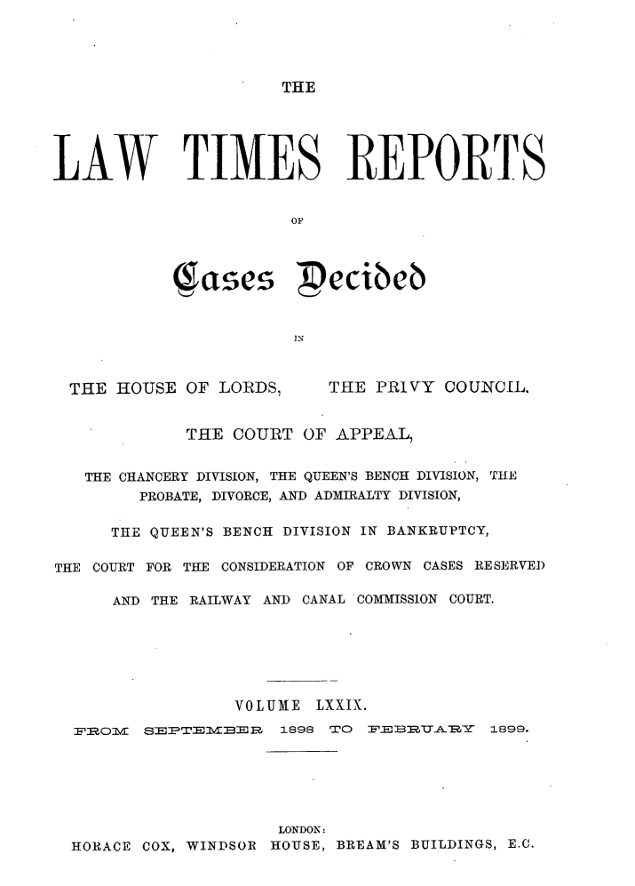 handle is hein.selden/lwtrpt0082 and id is 1 raw text is: THELAW TIMES REPORTS                       OF            as           ecie6                       INTHE HOUSE OF LORDS,THE PRIVY COUNCIL.             THE COURT OF APPEAL,   THE CHANCERY DIVISION, THE QUEEN'S BENCH DIVISION, THE        PROBATE, DIVORCE, AND ADMIRALTY DIVISION,     THE QUEEN'S BENCH DIVISION IN BANKRUPTCY,THE COURT FOR THE CONSIDERATION OF CROWN CASES RESERVED      AND THE RAILWAY AND CANAL COMMISSION COURT.                 VOLUME LXXIX.  F&OMlVl ST1,V:B --,F 1898 W'O FE  _    1899.                    LONDON:HORACE COX, WINDSOR HOUSE, BREAM'S BUILDINGS, E.C.