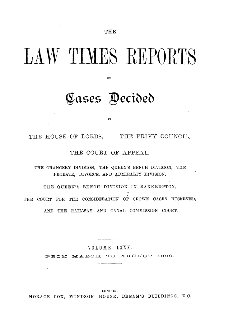 handle is hein.selden/lwtrpt0083 and id is 1 raw text is: THELAW TIMES REPORTS                       OF                  e        ecibeb                       INTHE HOUSE OF LORDS,THE PRIVY COUNCI.             THE COURT OF APPEAL.   THE CHANCERY DIVISION, THE QUEEN'S BENCH DIVISION, TiE        PROBATE, DIVORCE, AND ADMIRALTY DIVISION,      TIE QUEEN'S BENCH DIVISION IN BANKRUPTCY,THE COURT FOR THE CONSIDERATION OF CROWN CASES RESERVED,      AND THE RAILWAY AND CANAL COMMISSION COURT.                  VOLUME LXXX.      F 'ROM MZ] 1JAZ CI  TO  AJUG-TJS T  1899.                      LONDON: HORACE COX, WINDSOR HOUSE, BREAM'S BUILDINGS, E.C..