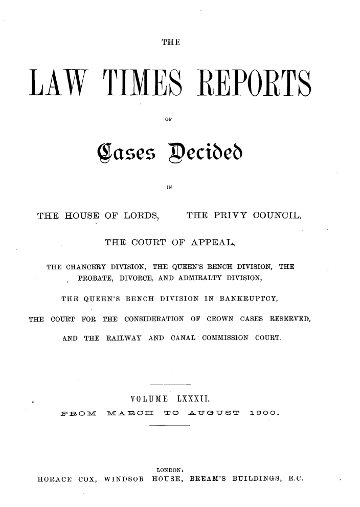 handle is hein.selden/lwtrpt0085 and id is 1 raw text is: THELAW TIMES REPORTS                       OF           qcses pecibeb                       TNTHE HOUSE OF LORDS,THE PRIVY COUNCIL.             THE COURT OF APPEAL,   THE CHANCERY DIVISION, THE QUEEN'S BENCH DIVISION, THE        PROBATE, DIVORCE, AND ADMIRALTY DIVISION,     THE QUEEN'S BENCH DIVISION IN BANKRUPTCY,THE COURT FOR THE CONSIDERATION OF CROWN CASES RESERVED,      AND THE RAILWAY AND CANAL COMMISSION COURT.                 VOLUME LXXXII.     R-O:FE0 I  I!Ail2C=  'TO  A-&IGU-USrT  1900.                     LONDON: HORACE COX, WINDSOR HOUSE, BREAM'S BUILDINGS, E.C.