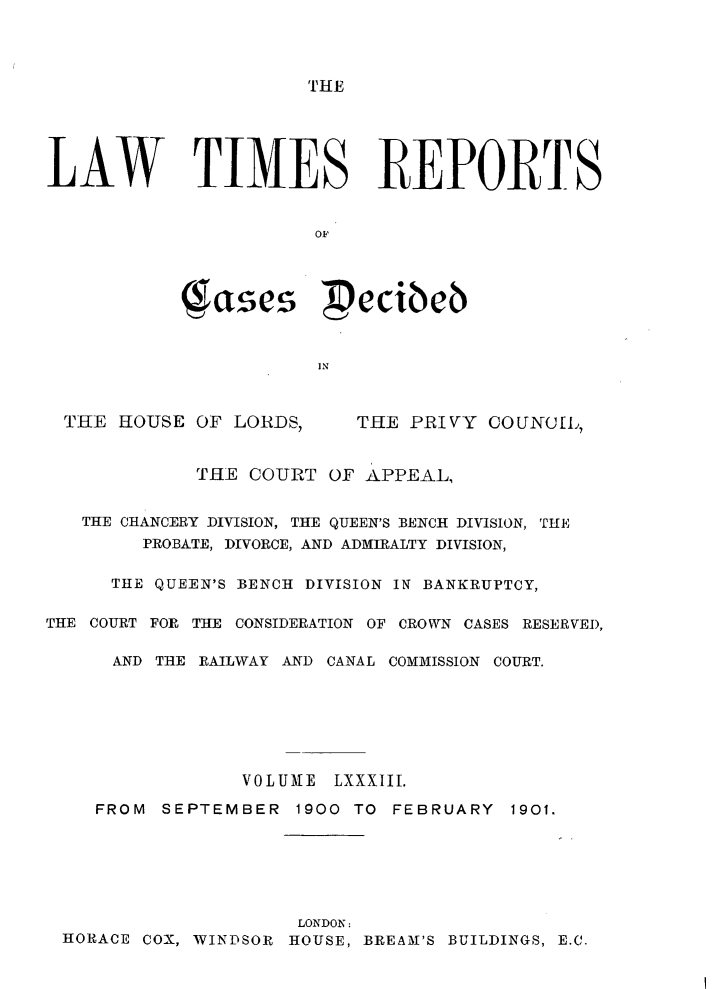 handle is hein.selden/lwtrpt0086 and id is 1 raw text is: MHELAW TIMES REPORTS                      ae           qae pecibcb                       INTHE  HOUSE OF LORDS,THE PRIVY  COUNCIL,             THE COURT  OF APPEAL,   THE CHANCERY DIVISION, THE QUEEN'S BENCH DIVISION, THE        PROBATE, DIVORCE, AND ADMIRALTY DIVISION,     THE QUEEN'S BENCH DIVISION IN BANKRUPTCY,THE COURT FOR THE CONSIDERATION OF CROWN CASES RESERVED,      AND THE RAILWAY AND CANAL COMMISSION COURT.                VOLUME  LXXXIII.    FROM  SEPTEMBER  1900 TO FEBRUARY  1901.                     LONDON: HORACE COX, WINDSOR HOUSE, BREAM'S BUILDINGS, E.C.