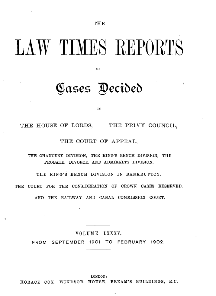 handle is hein.selden/lwtrpt0088 and id is 1 raw text is: THELAW TIMES REPORTS                       OF            ( ases  ecibeb                       INTHE HOUSE OF LORDS,THE PRIVY COUNCIL,             THE COURT OF APPEAL,    THE CHANCERY DIVISION, THE KING'S BENCH DIVISION, THE        PROBATE, DIVORCE, AND ADMIRALTY DIVISION,      THE KING'S BENCH DIVISION IN BANKRUPTCY,THE COURT FOR THE CONSIDERATION OF CROWN CASES RESERVED,      AND THE RAILWAY AND CANAL COMMISSION COURT.                 VOLUME LXXXV.     FROM SEPTEMBER 1901 TO FEBRUARY 1902.                      LONDON:  HORACE COX, WINDSOR HOUSE, BREAM'S BUILDINGS, E.C.