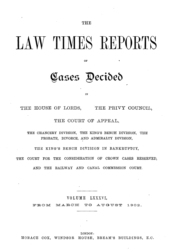 handle is hein.selden/lwtrpt0089 and id is 1 raw text is: THELAW TIMES REPORTS                       OF            (gases ecibeb                       INTHE HOUSE OF LORDS,THE PRIVY COUNCIL,             THE COURT OF APPEAL,    THE CHANCERY DIVISION, THE KING'S BENCH DIVISION, THE        PROBATE, DIVORCE, AND ADMIRALTY DIVISION,      THE KING'S BENCH DIVISION IN BANKRUPTCY,THE COURT FOR THE CONSIDERATION OF CROWN CASES RESERVED,      AND THE RAILWAY AND CANAL COMMISSION COURT.                 VOLUME LXXXVI.      FlOM 0  Vl  C=   rTO AJCUST    1902.                      LONDON:  HORACE COX, WINDSOR HOUSE, BREAM'S BUILDINGS, E.C.